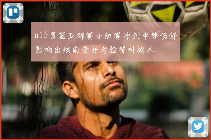 u15男篮亚锦赛小组赛冲刺中锋伤停影响出线前景并考验替补战术