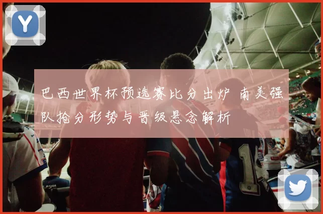 巴西世界杯预选赛比分出炉 南美强队抢分形势与晋级悬念解析
