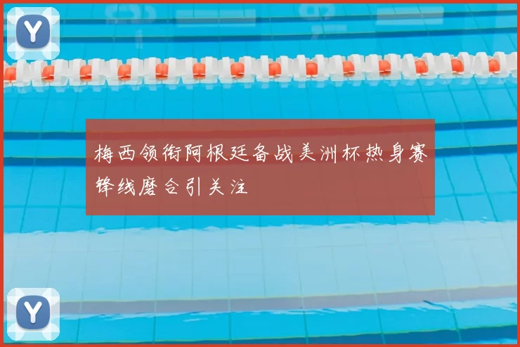 梅西领衔阿根廷备战美洲杯热身赛锋线磨合引关注