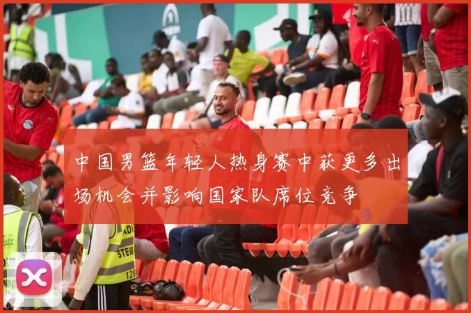 中国男篮年轻人热身赛中获更多出场机会并影响国家队席位竞争