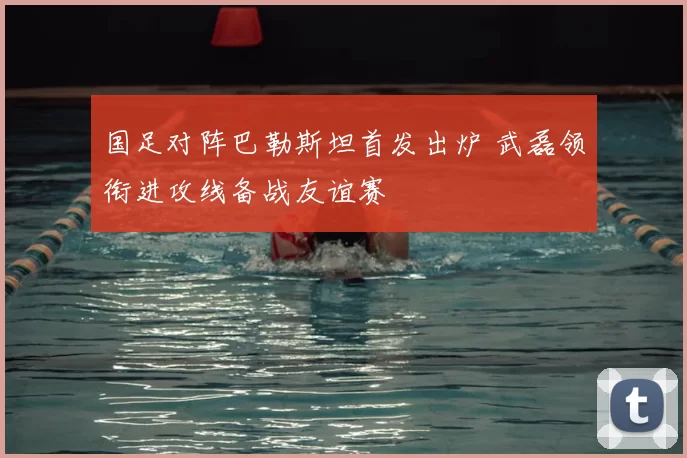 国足对阵巴勒斯坦首发出炉 武磊领衔进攻线备战友谊赛