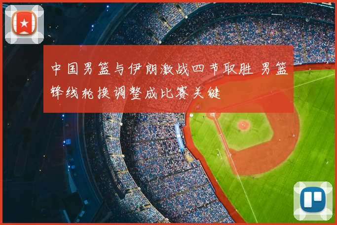 中国男篮与伊朗激战四节取胜 男篮锋线轮换调整成比赛关键