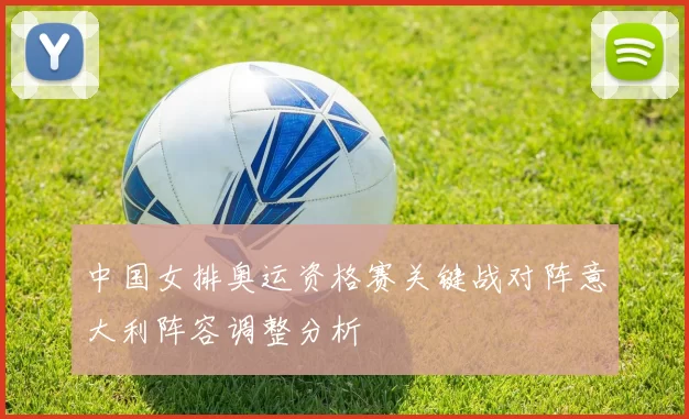 中国女排奥运资格赛关键战对阵意大利阵容调整分析