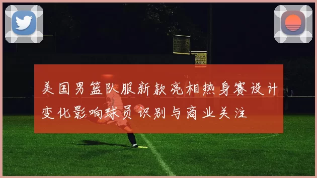 美国男篮队服新款亮相热身赛设计变化影响球员识别与商业关注