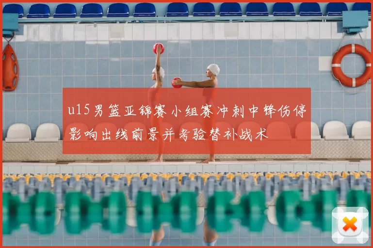 u15男篮亚锦赛小组赛冲刺中锋伤停影响出线前景并考验替补战术