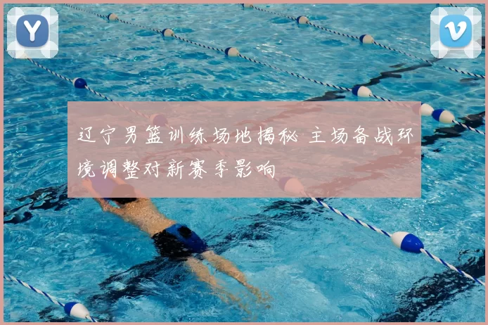 辽宁男篮训练场地揭秘 主场备战环境调整对新赛季影响