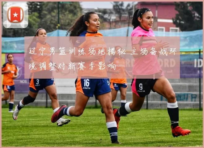 辽宁男篮训练场地揭秘 主场备战环境调整对新赛季影响