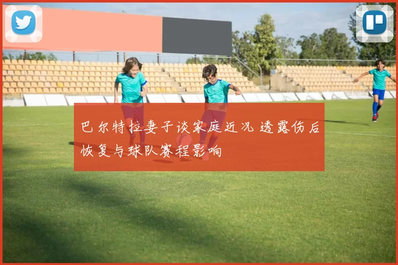 巴尔特拉妻子谈家庭近况 透露伤后恢复与球队赛程影响