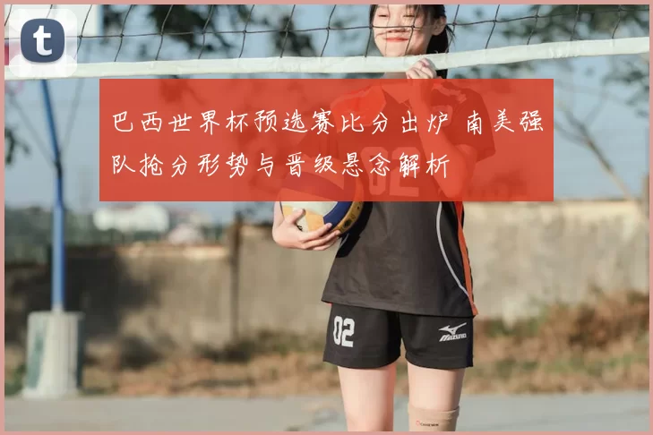 巴西世界杯预选赛比分出炉 南美强队抢分形势与晋级悬念解析