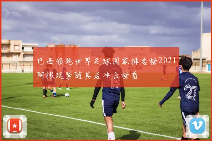 巴西领跑世界足球国家排名榜2021阿根廷紧随其后冲击榜首