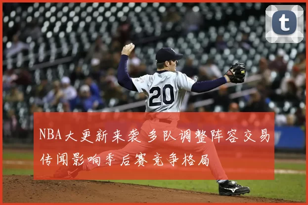 NBA大更新来袭 多队调整阵容交易传闻影响季后赛竞争格局