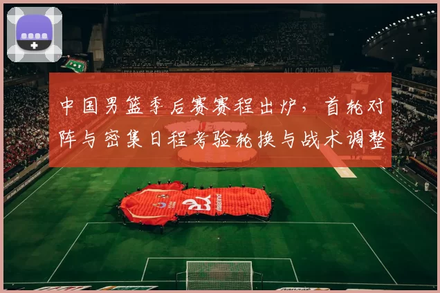 中国男篮季后赛赛程出炉，首轮对阵与密集日程考验轮换与战术调整