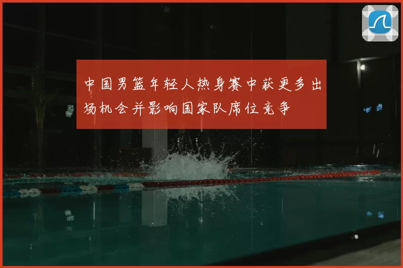 中国男篮年轻人热身赛中获更多出场机会并影响国家队席位竞争