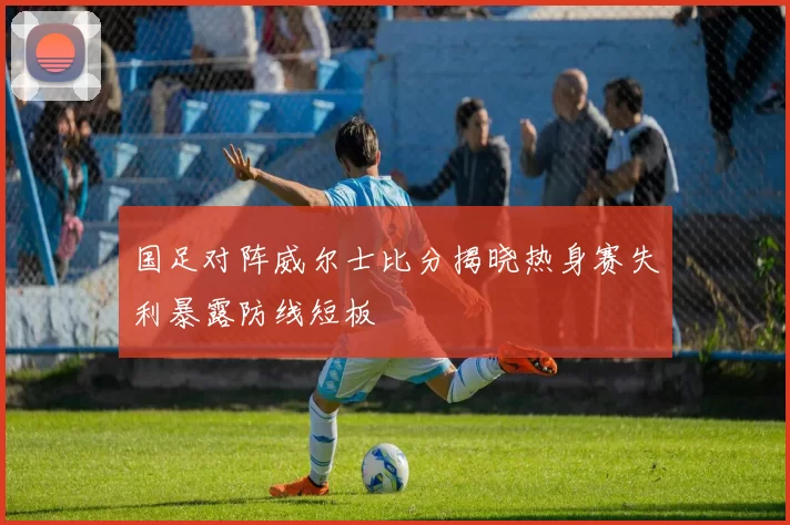 国足对阵威尔士比分揭晓热身赛失利暴露防线短板