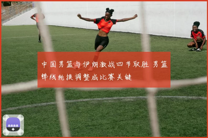 中国男篮与伊朗激战四节取胜 男篮锋线轮换调整成比赛关键