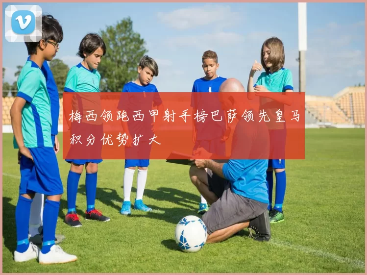 梅西领跑西甲射手榜巴萨领先皇马积分优势扩大