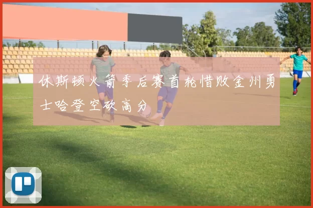 休斯顿火箭季后赛首轮惜败金州勇士哈登空砍高分