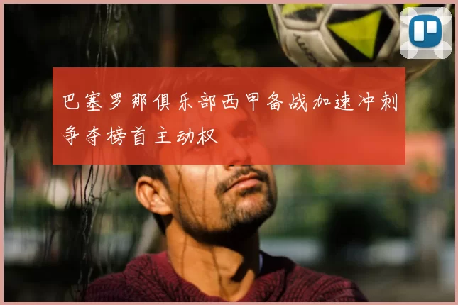 巴塞罗那俱乐部西甲备战加速冲刺争夺榜首主动权