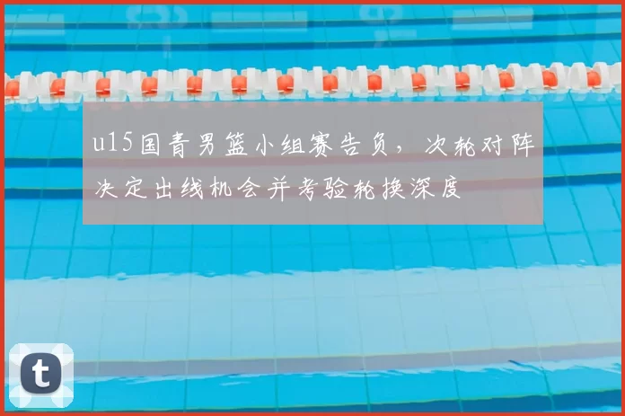 u15国青男篮小组赛告负，次轮对阵决定出线机会并考验轮换深度