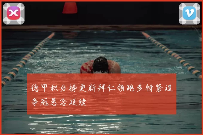 德甲积分榜更新拜仁领跑多特紧追争冠悬念延续