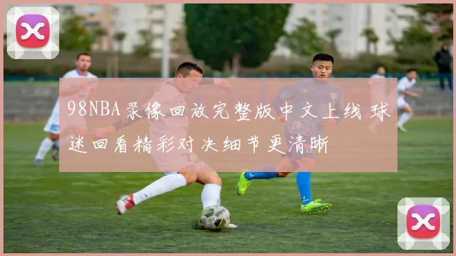 98NBA录像回放完整版中文上线 球迷回看精彩对决细节更清晰