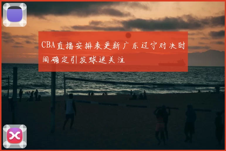CBA直播安排表更新广东辽宁对决时间确定引发球迷关注