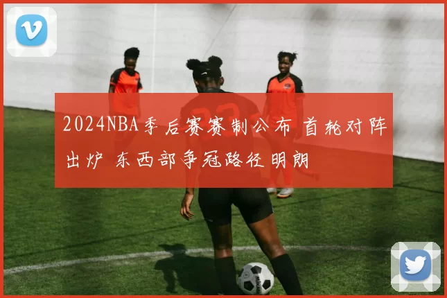2024NBA季后赛赛制公布 首轮对阵出炉 东西部争冠路径明朗