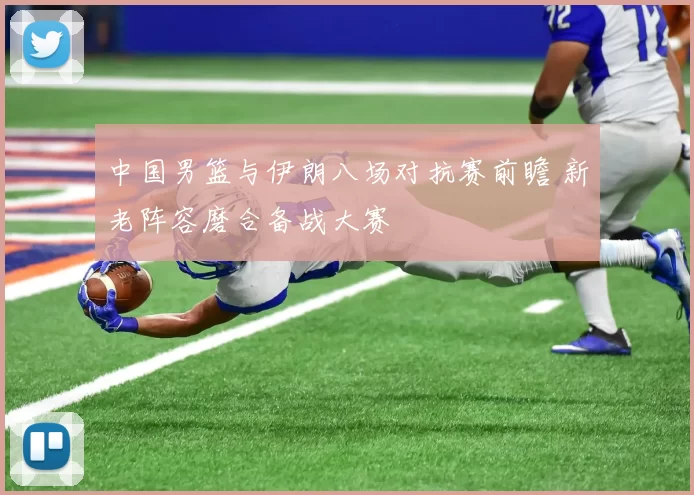 中国男篮与伊朗八场对抗赛前瞻 新老阵容磨合备战大赛