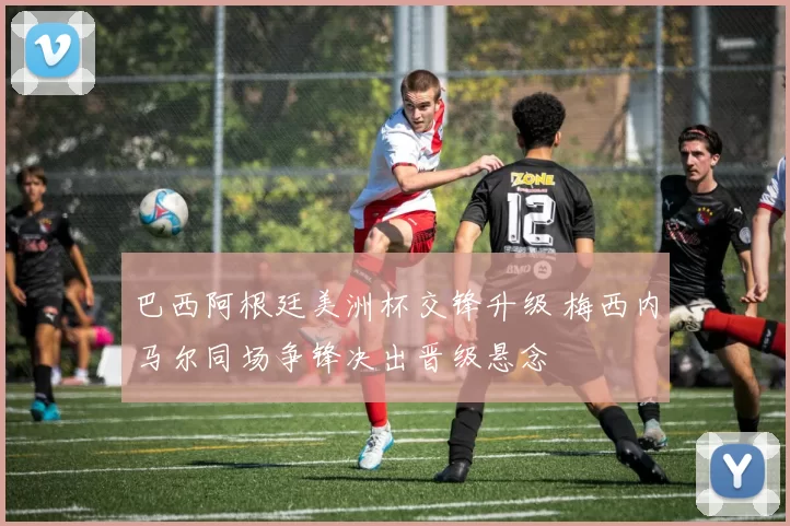 巴西阿根廷美洲杯交锋升级 梅西内马尔同场争锋决出晋级悬念