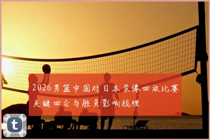 2026男篮中国对日本录像回放比赛关键回合与胜负影响梳理