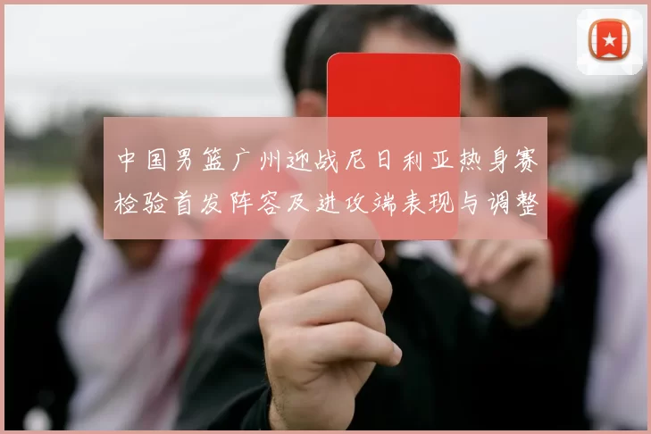中国男篮广州迎战尼日利亚热身赛检验首发阵容及进攻端表现与调整