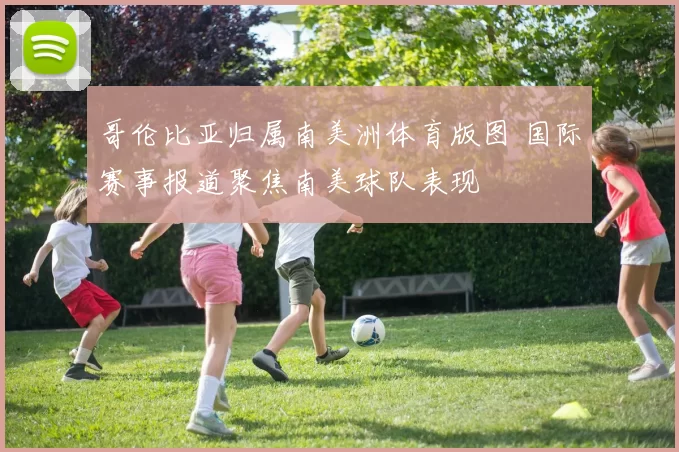 哥伦比亚归属南美洲体育版图 国际赛事报道聚焦南美球队表现