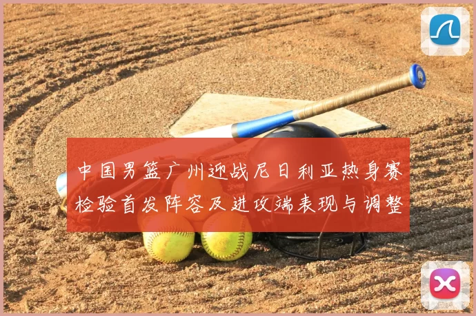 中国男篮广州迎战尼日利亚热身赛检验首发阵容及进攻端表现与调整