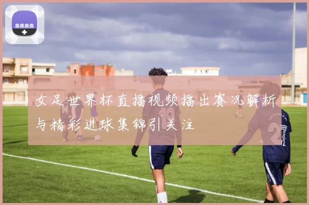女足世界杯直播视频播出赛况解析与精彩进球集锦引关注