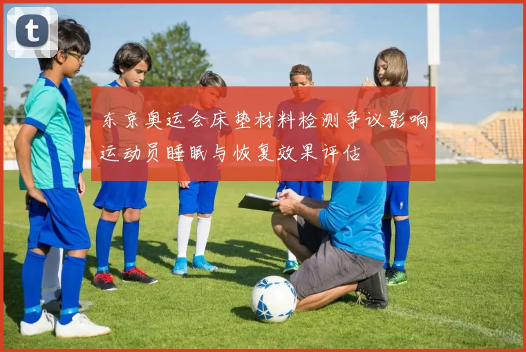 东京奥运会床垫材料检测争议影响运动员睡眠与恢复效果评估