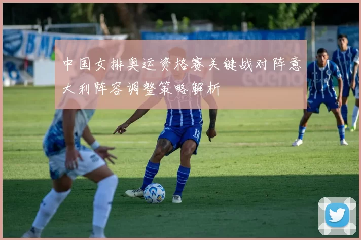 中国女排奥运资格赛关键战对阵意大利阵容调整策略解析