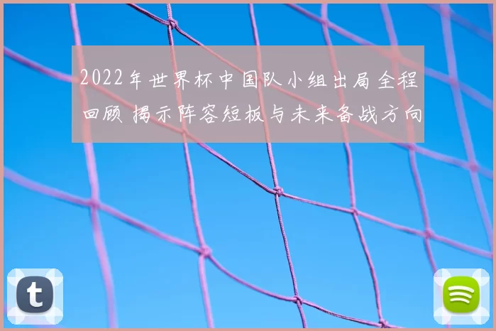2022年世界杯中国队小组出局全程回顾 揭示阵容短板与未来备战方向
