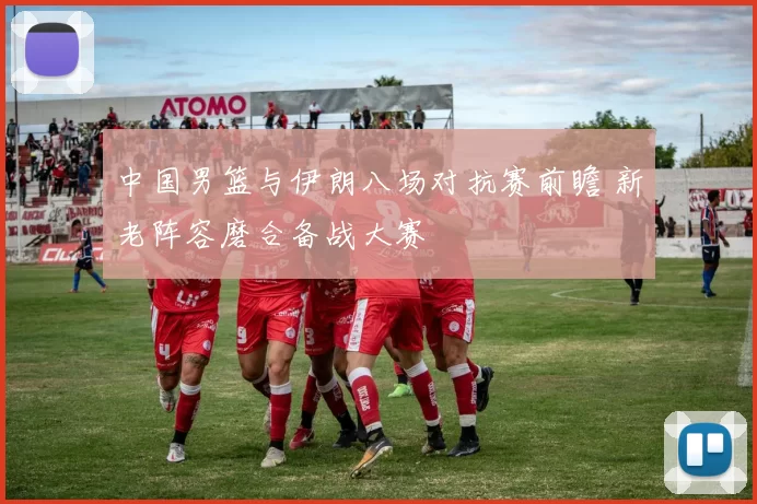 中国男篮与伊朗八场对抗赛前瞻 新老阵容磨合备战大赛