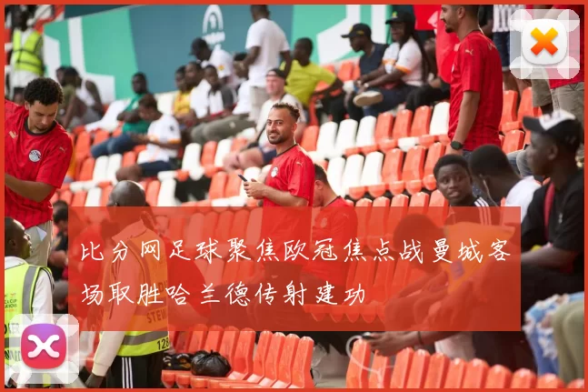 比分网足球聚焦欧冠焦点战曼城客场取胜哈兰德传射建功