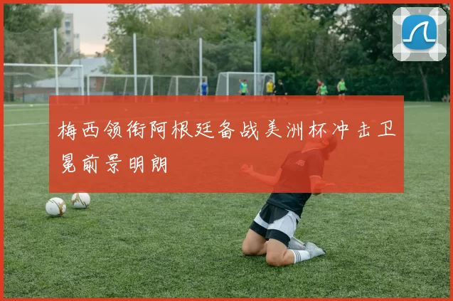梅西领衔阿根廷备战美洲杯冲击卫冕前景明朗