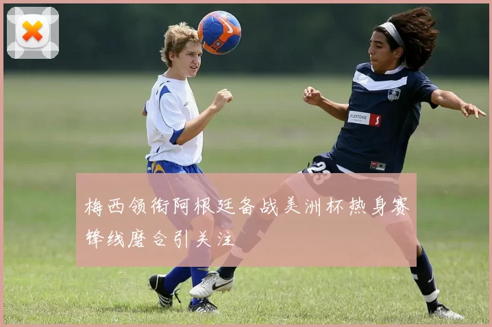 梅西领衔阿根廷备战美洲杯热身赛锋线磨合引关注