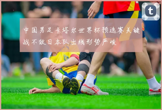 中国男足卡塔尔世界杯预选赛关键战不敌日本队出线形势严峻