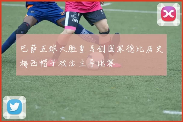 巴萨五球大胜皇马创国家德比历史梅西帽子戏法主导比赛