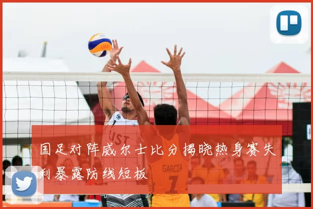 国足对阵威尔士比分揭晓热身赛失利暴露防线短板