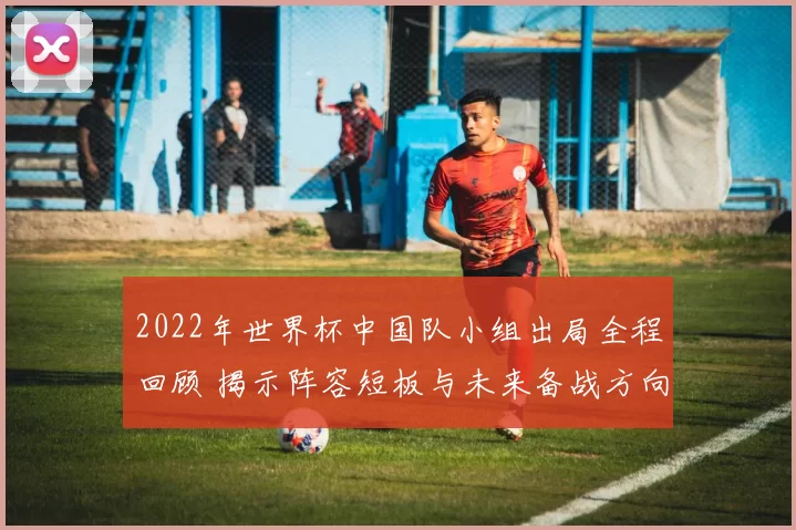 2022年世界杯中国队小组出局全程回顾 揭示阵容短板与未来备战方向