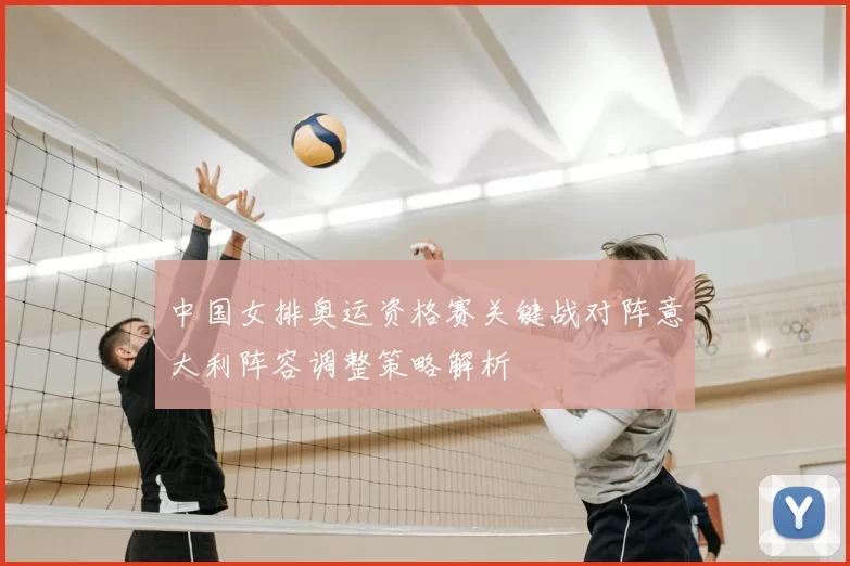 中国女排奥运资格赛关键战对阵意大利阵容调整策略解析