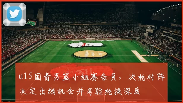 u15国青男篮小组赛告负，次轮对阵决定出线机会并考验轮换深度