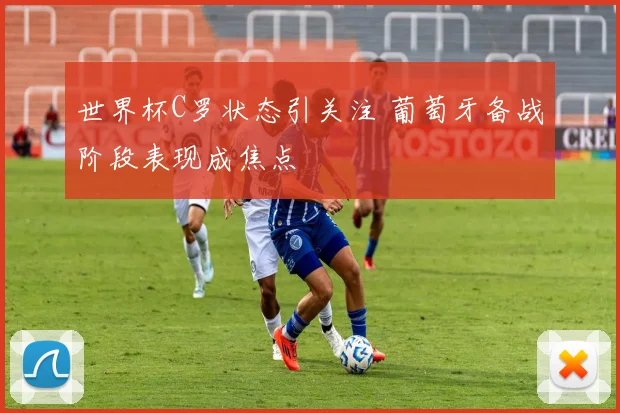 世界杯C罗状态引关注 葡萄牙备战阶段表现成焦点