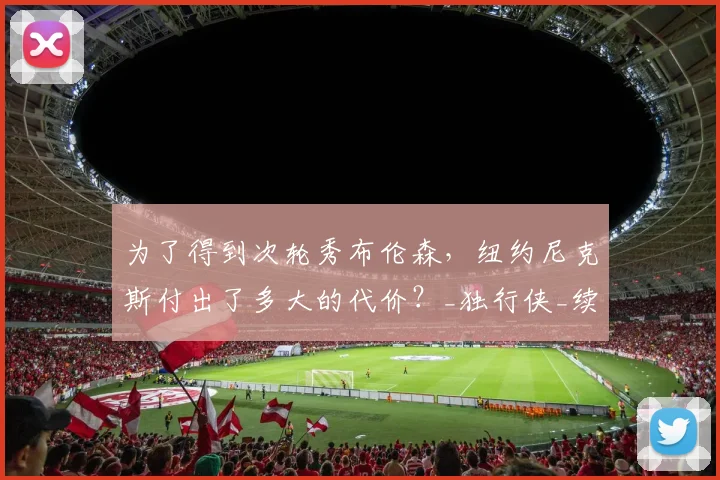 为了得到次轮秀布伦森,纽约尼克斯付出了多大的代价?_独行侠_续约_交易