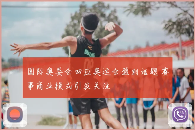 国际奥委会回应奥运会盈利话题 赛事商业模式引发关注